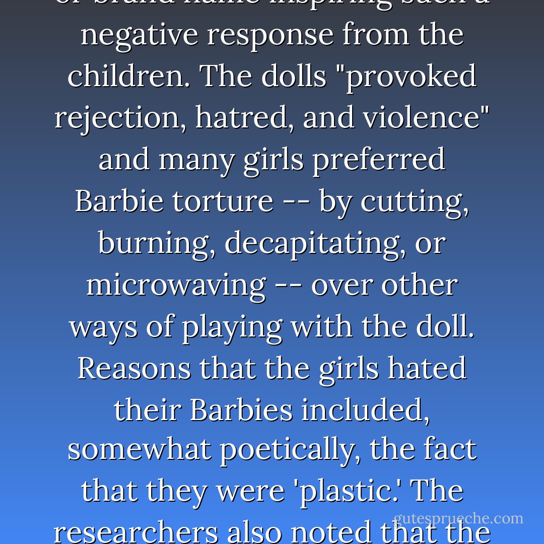In the past few decades quite a few people have suggested -- citing most often the offence of impossible proportions -- that Barbie dolls teach young girls to hate themselves. But the opposite may be true. British researchers recently found that girls between the ages of seven and eleven harbor surprisingly strong feelings of dislike for their Barbie dolls, with no other toy or brand name inspiring such a negative response from the children. The dolls "provoked rejection, hatred, and violence" and many girls preferred Barbie torture -- by cutting, burning, decapitating, or microwaving -- over other ways of playing with the doll. Reasons that the girls hated their Barbies included, somewhat poetically, the fact that they were 'plastic.' The researchers also noted that the girls never spoke of one single, special Barbie, but tended to talk about having a box full of anonymous Barbies. 'On a deeper level Barbie has become inanimate,' one of the researchers remarked. 'She has lost any individual warmth that she might have possessed if she were perceived as a singular person. This may go some way towards explaining the violence and torture. - Eula Biss