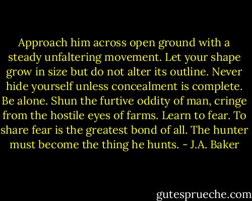 Approach him across open ground with a steady unfaltering movement. Let your shape grow in size but do not alter its outline. Never hide yourself unless concealment is complete. Be alone. Shun the furtive oddity of man, cringe from the hostile eyes of farms. Learn to fear. To share fear is the greatest bond of all. The hunter must become the thing he hunts. - J.A. Baker