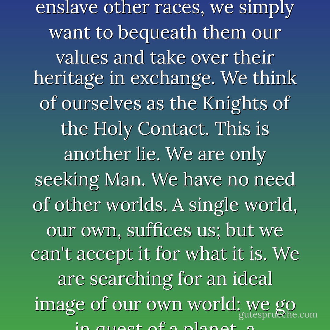 We take off into the cosmos, ready for anything: for solitude, for hardship, for exhaustion, death. Modesty forbids us to say so, but there are times when we think pretty well of ourselves. And yet, if we examine it more closely, our enthusiasm turns out to be all a sham. We don't want to conquer the cosmos, we simply want to extend the boundaries of Earth to the frontiers of the cosmos. For us, such and such a planet is as arid as the Sahara, another as frozen as the North Pole, yet another as lush as the Amazon basin. We are humanitarian and chivalrous; we don't want to enslave other races, we simply want to bequeath them our values and take over their heritage in exchange. We think of ourselves as the Knights of the Holy Contact. This is another lie. We are only seeking Man. We have no need of other worlds. A single world, our own, suffices us; but we can't accept it for what it is. We are searching for an ideal image of our own world: we go in quest of a planet, a civilization superior to our own but developed on the basis of a prototype of our primeval past. At the same time, there is something inside us which we don't like to face up to, from which we try to protect ourselves, but which nevertheless remains, since we don't leave Earth in a state of primal innocence. We arrive here as we are in reality, and when the page is turned and that reality is revealed to us - that part of our reality which we would prefer to pass over in silence - then we don't like it anymore. - Stanisław Lem