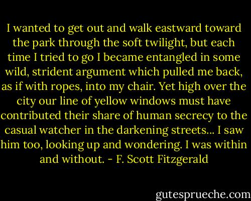 I wanted to get out and walk eastward toward the park through the soft twilight, but each time I tried to go I became entangled in some wild, strident argument which pulled me back, as if with ropes, into my chair. Yet high over the city our line of yellow windows must have contributed their share of human secrecy to the casual watcher in the darkening streets... I saw him too, looking up and wondering. I was within and without. - F. Scott Fitzgerald