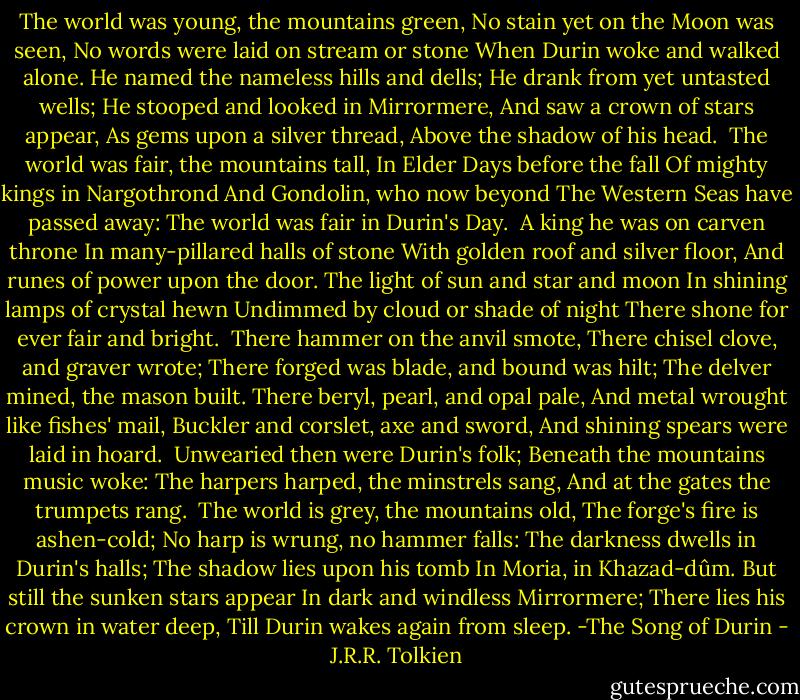 The world was young, the mountains green,<br />No stain yet on the Moon was seen,<br />No words were laid on stream or stone<br />When Durin woke and walked alone.<br />He named the nameless hills and dells;<br />He drank from yet untasted wells;<br />He stooped and looked in Mirrormere,<br />And saw a crown of stars appear,<br />As gems upon a silver thread,<br />Above the shadow of his head.<br /><br />The world was fair, the mountains tall,<br />In Elder Days before the fall<br />Of mighty kings in Nargothrond<br />And Gondolin, who now beyond<br />The Western Seas have passed away:<br />The world was fair in Durin's Day.<br /><br />A king he was on carven throne<br />In many-pillared halls of stone<br />With golden roof and silver floor,<br />And runes of power upon the door.<br />The light of sun and star and moon<br />In shining lamps of crystal hewn<br />Undimmed by cloud or shade of night<br />There shone for ever fair and bright.<br /><br />There hammer on the anvil smote,<br />There chisel clove, and graver wrote;<br />There forged was blade, and bound was hilt;<br />The delver mined, the mason built.<br />There beryl, pearl, and opal pale,<br />And metal wrought like fishes' mail,<br />Buckler and corslet, axe and sword,<br />And shining spears were laid in hoard.<br /><br />Unwearied then were Durin's folk;<br />Beneath the mountains music woke:<br />The harpers harped, the minstrels sang,<br />And at the gates the trumpets rang.<br /><br />The world is grey, the mountains old,<br />The forge's fire is ashen-cold;<br />No harp is wrung, no hammer falls:<br />The darkness dwells in Durin's halls;<br />The shadow lies upon his tomb<br />In Moria, in Khazad-dûm.<br />But still the sunken stars appear<br />In dark and windless Mirrormere;<br />There lies his crown in water deep,<br />Till Durin wakes again from sleep.<br />-The Song of Durin - J.R.R. Tolkien