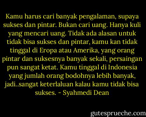Kamu harus cari banyak pengalaman, supaya sukses dan pintar. Bukan cari uang. Hanya kuli yang mencari uang. Tidak ada alasan untuk tidak bisa sukses dan pintar, kamu kan tidak tinggal di Eropa atau Amerika, yang orang pintar dan suksesnya banyak sekali, persaingan pun sangat ketat. Kamu tinggal di Indonesia yang jumlah orang bodohnya lebih banyak, jadi..sangat keterlaluan kalau kamu tidak bisa sukses. - Syahmedi Dean