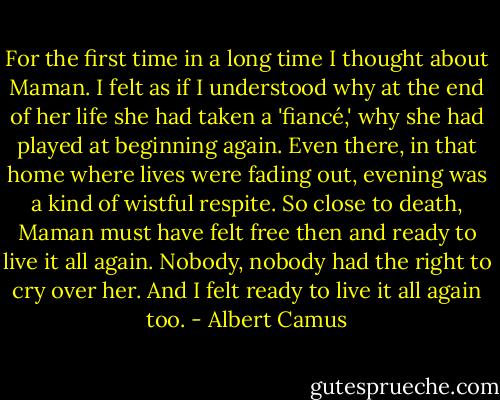 For the first time in a long time I thought about Maman. I felt as if I understood why at the end of her life she had taken a 'fiancé,' why she had played at beginning again. Even there, in that home where lives were fading out, evening was a kind of wistful respite. So close to death, Maman must have felt free then and ready to live it all again. Nobody, nobody had the right to cry over her. And I felt ready to live it all again too. - Albert Camus