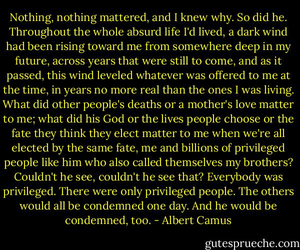 Nothing, nothing mattered, and I knew why. So did he. Throughout the whole absurd life I'd lived, a dark wind had been rising toward me from somewhere deep in my future, across years that were still to come, and as it passed, this wind leveled whatever was offered to me at the time, in years no more real than the ones I was living. What did other people's deaths or a mother's love matter to me; what did his God or the lives people choose or the fate they think they elect matter to me when we're all elected by the same fate, me and billions of privileged people like him who also called themselves my brothers? Couldn't he see, couldn't he see that? Everybody was privileged. There were only privileged people. The others would all be condemned one day. And he would be condemned, too. - Albert Camus