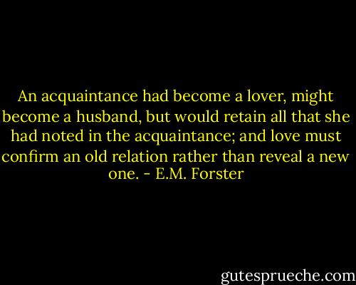 An acquaintance had become a lover, might become a husband, but would retain all that she had noted in the acquaintance; and love must confirm an old relation rather than reveal a new one. - E.M. Forster