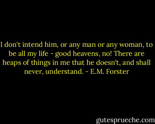I don't intend him, or any man or any woman, to be all my life - good heavens, no! There are heaps of things in me that he doesn't, and shall never, understand. - E.M. Forster
