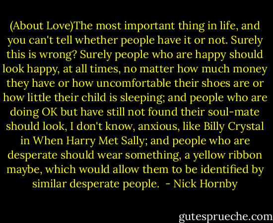 (About Love)The most important thing in life, and you can't tell whether people have it or not. Surely this is wrong? Surely people who are happy should look happy, at all times, no matter how much money they have or how uncomfortable their shoes are or how little their child is sleeping; and people who are doing OK but have still not found their soul-mate should look, I don't know, anxious, like Billy Crystal in When Harry Met Sally; and people who are desperate should wear something, a yellow ribbon maybe, which would allow them to be identified by similar desperate people.  - Nick Hornby