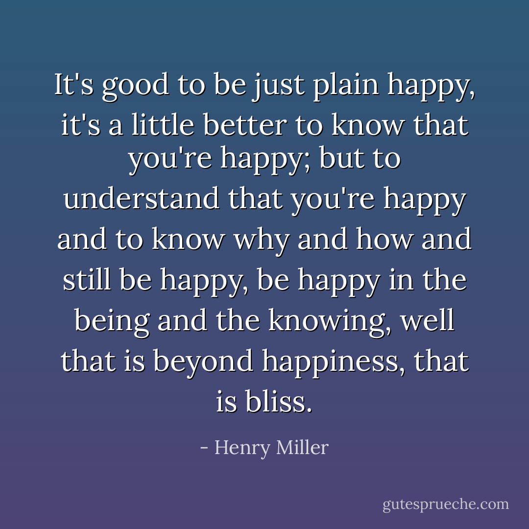 It's good to be just plain happy, it's a little better to know that you're happy; but to understand that you're happy and to know why and how and still be happy, be happy in the being and the knowing, well that is beyond happiness, that is bliss. - Henry Miller
