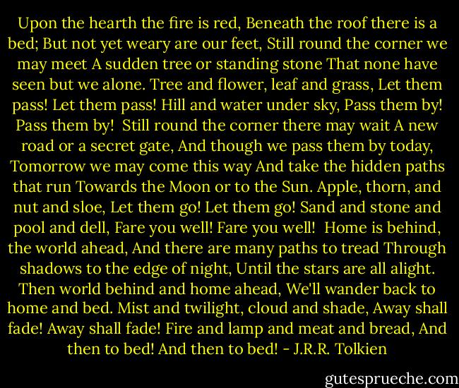 Upon the hearth the fire is red,<br />Beneath the roof there is a bed;<br />But not yet weary are our feet,<br />Still round the corner we may meet<br />A sudden tree or standing stone<br />That none have seen but we alone.<br />Tree and flower, leaf and grass,<br />Let them pass! Let them pass!<br />Hill and water under sky,<br />Pass them by! Pass them by!<br /><br />Still round the corner there may wait<br />A new road or a secret gate,<br />And though we pass them by today,<br />Tomorrow we may come this way<br />And take the hidden paths that run<br />Towards the Moon or to the Sun.<br />Apple, thorn, and nut and sloe,<br />Let them go! Let them go!<br />Sand and stone and pool and dell,<br />Fare you well! Fare you well!<br /><br />Home is behind, the world ahead,<br />And there are many paths to tread<br />Through shadows to the edge of night,<br />Until the stars are all alight.<br />Then world behind and home ahead,<br />We'll wander back to home and bed.<br />Mist and twilight, cloud and shade,<br />Away shall fade! Away shall fade!<br />Fire and lamp and meat and bread,<br />And then to bed! And then to bed! - J.R.R. Tolkien
