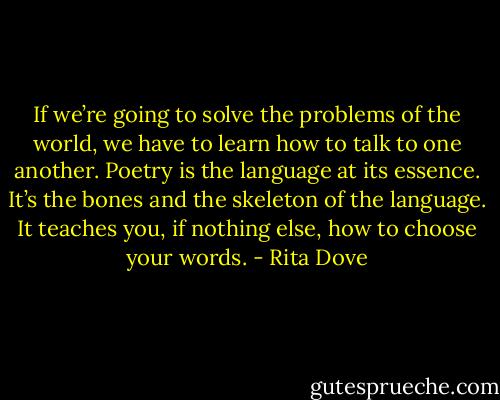 If we’re going to solve the problems of the world, we have to learn how to talk to one another. Poetry is the language at its essence. It’s the bones and the skeleton of the language. It teaches you, if nothing else, how to choose your words. - Rita Dove