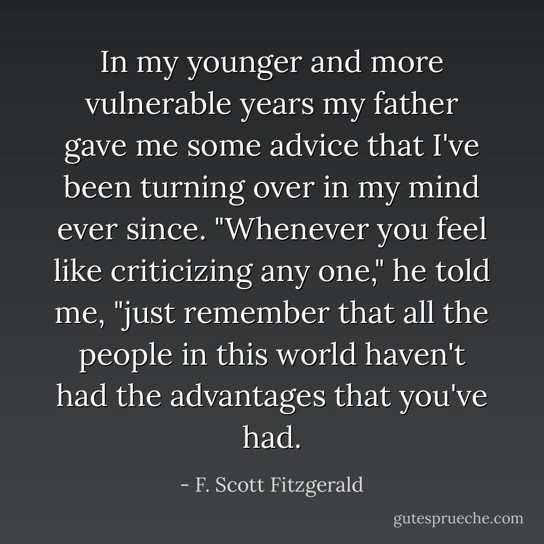 In my younger and more vulnerable years my father gave me some advice that I've been turning over in my mind ever since.<br />"Whenever you feel like criticizing any one," he told me, "just remember that all the people in this world haven't had the advantages that you've had. - F. Scott Fitzgerald