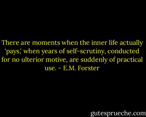 There are moments when the inner life actually 'pays,' when years of self-scrutiny, conducted for no ulterior motive, are suddenly of practical use. - E.M. Forster