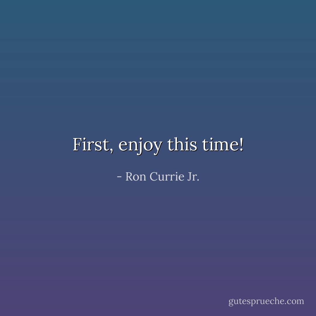First, enjoy this time! - Ron Currie Jr.