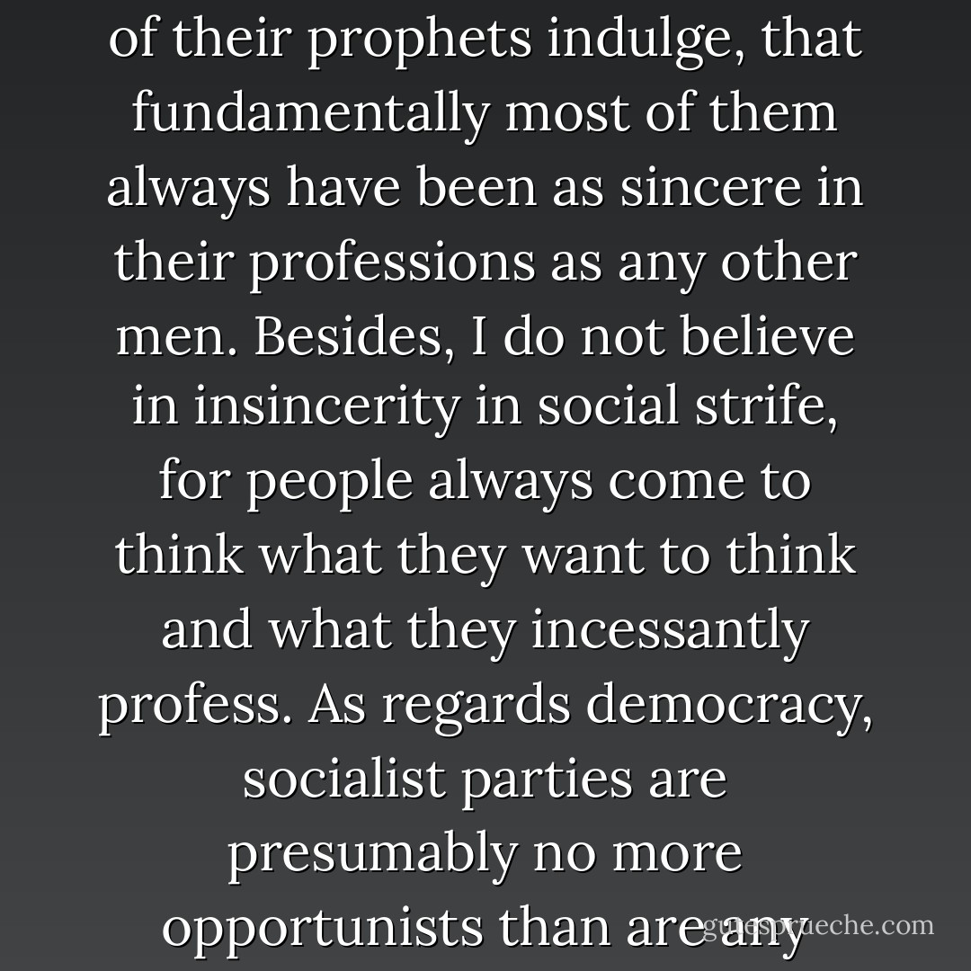 Please do not think that I am accusing socialists of insincerity or that I wish to hold them up to scorn either as bad democrats or as unprincipled schemers and opportunists. I fully believe, in spite of the childish Machiavellism in which some of their prophets indulge, that fundamentally most of them always have been as sincere in their professions as any other men. Besides, I do not believe in insincerity in social strife, for people always come to think what they want to think and what they incessantly profess. As regards democracy, socialist parties are presumably no more opportunists than are any others; they simply espouse democracy if, as, and when it serves their ideals and interests and not otherwise. Lest readers should be shocked and think so immoral a view worthy only of the most callous of political practitioners, ... - Joseph A. Schumpeter