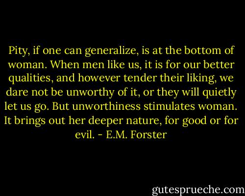 Pity, if one can generalize, is at the bottom of woman. When men like us, it is for our better qualities, and however tender their liking, we dare not be unworthy of it, or they will quietly let us go. But unworthiness stimulates woman. It brings out her deeper nature, for good or for evil. - E.M. Forster