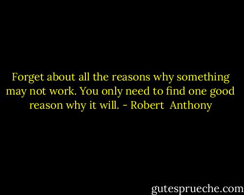 Forget about all the reasons why something may not work. You only need to find one good reason why it will. - Robert  Anthony