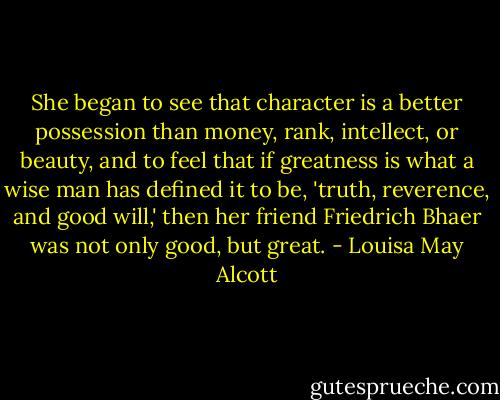 She began to see that character is a better possession than money, rank, intellect, or beauty, and to feel that if greatness is what a wise man has defined it to be, 'truth, reverence, and good will,' then her friend Friedrich Bhaer was not only good, but great. - Louisa May Alcott