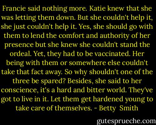 Francie said nothing more. Katie knew that she was letting them down. But she couldn't help it, she just couldn't help it. Yes, she should go with them to lend the comfort and authority of her presence but she knew she couldn't stand the ordeal. Yet, they had to be vaccinated. Her being with them or somewhere else couldn't take that fact away. So why shouldn't one of the three be spared? Besides, she said to her conscience, it's a hard and bitter world. They've got to live in it. Let them get hardened young to take care of themselves. - Betty  Smith