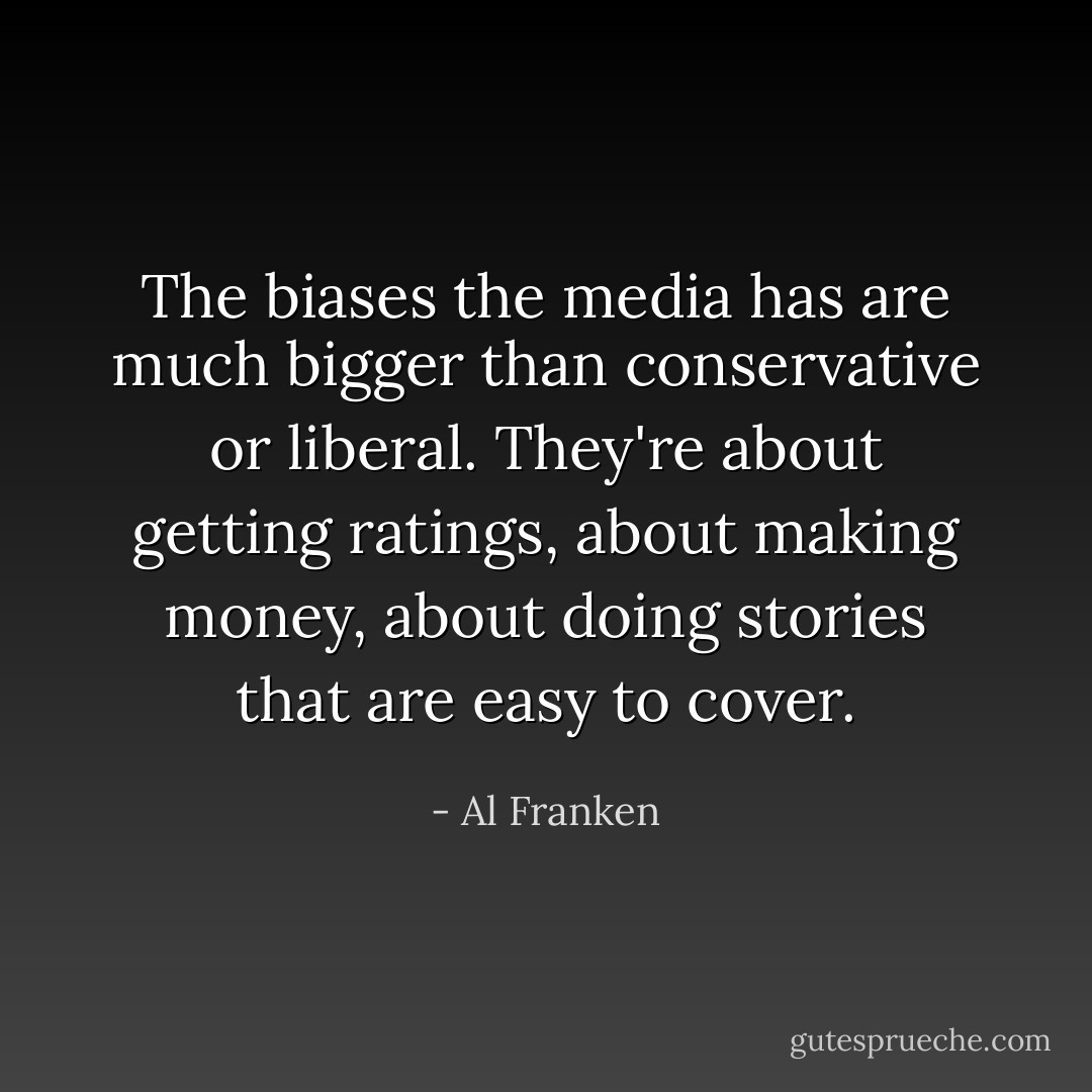 The biases the media has are much bigger than conservative or liberal. They're about getting ratings, about making money, about doing stories that are easy to cover. - Al Franken