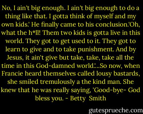No, I ain't big enough. I ain't big enough to do a thing like that. I gotta think of myself and my own kids.' He finally came to his conclusion.'Oh, what the h*ll! Them two kids is gotta live in this world. They got to get used to it. They got to learn to give and to take punishment. And by Jesus, it ain't give but take, take, take all the time in this God-damned world.'...So now, when Francie heard themselves called lousy bastards, she smiled tremulously a the kind man. She knew that he was really saying, 'Good-bye- God bless you. - Betty  Smith