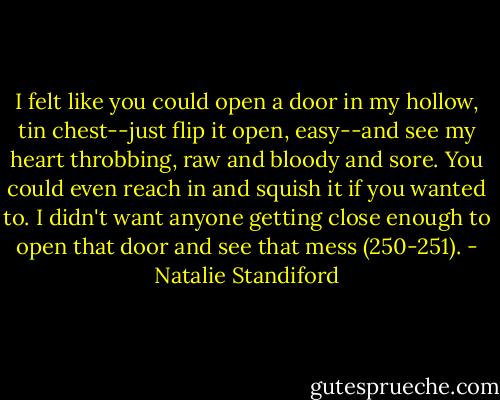 I felt like you could open a door in my hollow, tin chest--just flip it open, easy--and see my heart throbbing, raw and bloody and sore. You could even reach in and squish it if you wanted to. I didn't want anyone getting close enough to open that door and see that mess (250-251). - Natalie Standiford