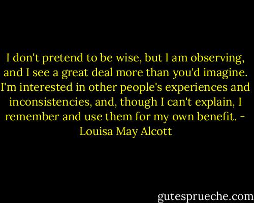 I don't pretend to be wise, but I am observing, and I see a great deal more than you'd imagine. I'm interested in other people's experiences and inconsistencies, and, though I can't explain, I remember and use them for my own benefit. - Louisa May Alcott