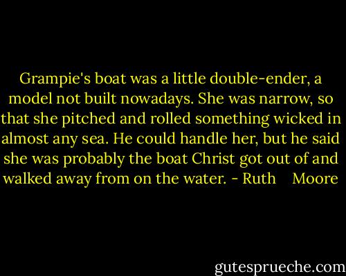 Grampie's boat was a little double-ender, a model not built nowadays. She was narrow, so that she pitched and rolled something wicked in almost any sea. He could handle her, but he said she was probably the boat Christ got out of and walked away from on the water. - Ruth    Moore