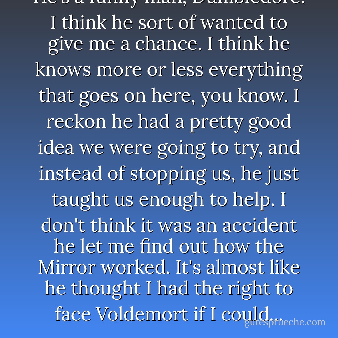 He's a funny man, Dumbledore. I think he sort of wanted to give me a chance. I think he knows more or less everything that goes on here, you know. I reckon he had a pretty good idea we were going to try, and instead of stopping us, he just taught us enough to help. I don't think it was an accident he let me find out how the Mirror worked. It's almost like he thought I had the right to face Voldemort if I could... - J.K. Rowling