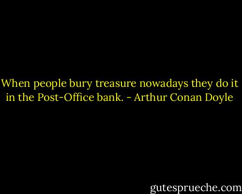 When people bury treasure nowadays they do it in the Post-Office bank. - Arthur Conan Doyle