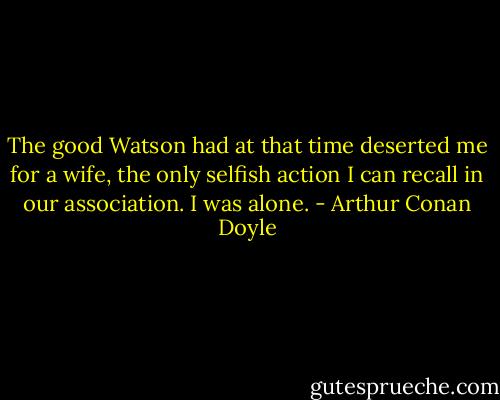 The good Watson had at that time deserted me for a wife, the only selfish action I can recall in our association. I was alone. - Arthur Conan Doyle