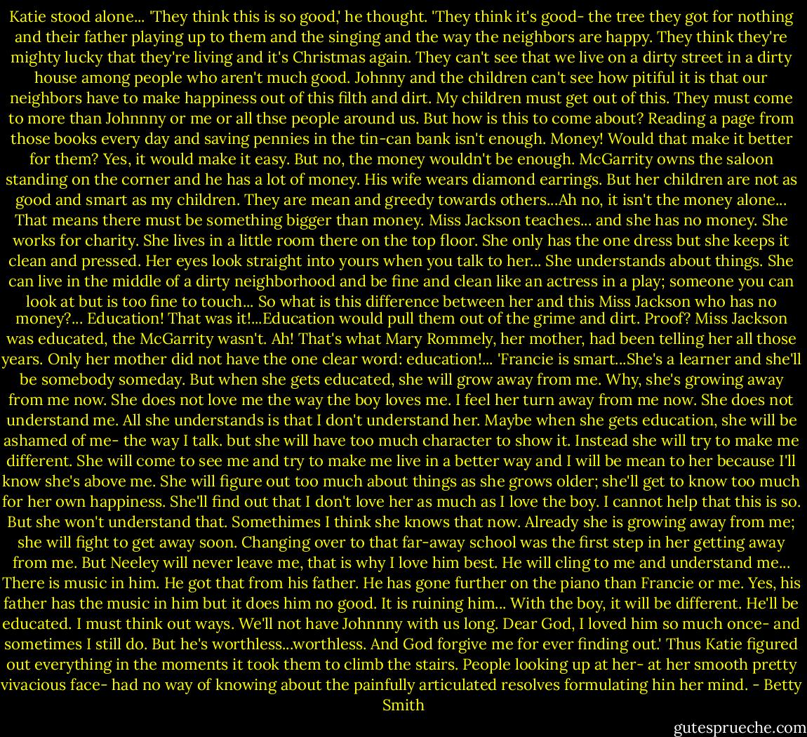 Katie stood alone...<br />'They think this is so good,' he thought. 'They think it's good- the tree they got for nothing and their father playing up to them and the singing and the way the neighbors are happy. They think they're mighty lucky that they're living and it's Christmas again. They can't see that we live on a dirty street in a dirty house among people who aren't much good. Johnny and the children can't see how pitiful it is that our neighbors have to make happiness out of this filth and dirt. My children must get out of this. They must come to more than Johnnny or me or all thse people around us. But how is this to come about? Reading a page from those books every day and saving pennies in the tin-can bank isn't enough. Money! Would that make it better for them? Yes, it would make it easy. But no, the money wouldn't be enough. McGarrity owns the saloon standing on the corner and he has a lot of money. His wife wears diamond earrings. But her children are not as good and smart as my children. They are mean and greedy towards others...Ah no, it isn't the money alone... That means there must be something bigger than money. Miss Jackson teaches... and she has no money. She works for charity. She lives in a little room there on the top floor. She only has the one dress but she keeps it clean and pressed. Her eyes look straight into yours when you talk to her... She understands about things. She can live in the middle of a dirty neighborhood and be fine and clean like an actress in a play; someone you can look at but is too fine to touch... So what is this difference between her and this Miss Jackson who has no money?...<br />Education! That was it!...Education would pull them out of the grime and dirt. Proof? Miss Jackson was educated, the McGarrity wasn't. Ah! That's what Mary Rommely, her mother, had been telling her all those years. Only her mother did not have the one clear word: education!...<br />'Francie is smart...She's a learner and she'll be somebody someday. But when she gets educated, she will grow away from me. Why, she's growing away from me now. She does not love me the way the boy loves me. I feel her turn away from me now. She does not understand me. All she understands is that I don't understand her. Maybe when she gets education, she will be ashamed of me- the way I talk. but she will have too much character to show it. Instead she will try to make me different. She will come to see me and try to make me live in a better way and I will be mean to her because I'll know she's above me. She will figure out too much about things as she grows older; she'll get to know too much for her own happiness. She'll find out that I don't love her as much as I love the boy. I cannot help that this is so. But she won't understand that. Somethimes I think she knows that now. Already she is growing away from me; she will fight to get away soon. Changing over to that far-away school was the first step in her getting away from me. But Neeley will never leave me, that is why I love him best. He will cling to me and understand me... There is music in him. He got that from his father. He has gone further on the piano than Francie or me. Yes, his father has the music in him but it does him no good. It is ruining him... With the boy, it will be different. He'll be educated. I must think out ways. We'll not have Johnnny with us long. Dear God, I loved him so much once- and sometimes I still do. But he's worthless...worthless. And God forgive me for ever finding out.'<br />Thus Katie figured out everything in the moments it took them to climb the stairs. People looking up at her- at her smooth pretty vivacious face- had no way of knowing about the painfully articulated resolves formulating hin her mind. - Betty  Smith