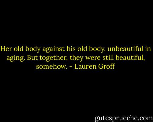 Her old body against his old body, unbeautiful in aging. But together, they were still beautiful, somehow. - Lauren Groff