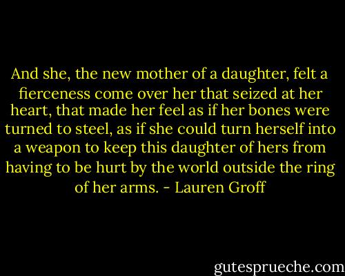 And she, the new mother of a daughter, felt a fierceness come over her that seized at her heart, that made her feel as if her bones were turned to steel, as if she could turn herself into a weapon to keep this daughter of hers from having to be hurt by the world outside the ring of her arms. - Lauren Groff
