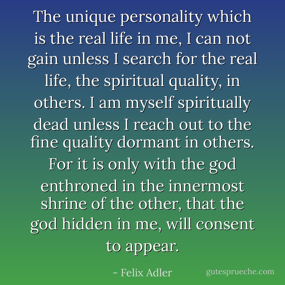 The unique personality which is the real life in me, I can not gain unless I search for the real life, the spiritual quality, in others. I am myself spiritually dead unless I reach out to the fine quality dormant in others. For it is only with the god enthroned in the innermost shrine of the other, that the god hidden in me, will consent to appear. - Felix Adler