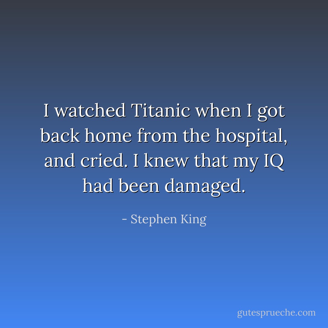 I watched Titanic when I got back home from the hospital, and cried. I knew that my IQ had been damaged. - Stephen King