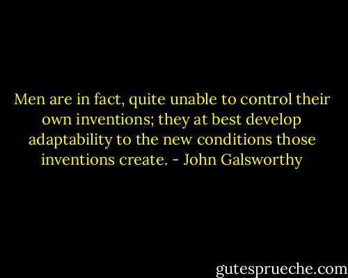 Men are in fact, quite unable to control their own inventions; they at best develop adaptability to the new conditions those inventions create. - John Galsworthy