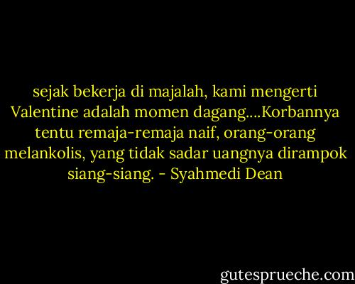sejak bekerja di majalah, kami mengerti Valentine adalah momen dagang....Korbannya tentu remaja-remaja naif, orang-orang melankolis, yang tidak sadar uangnya dirampok siang-siang. - Syahmedi Dean