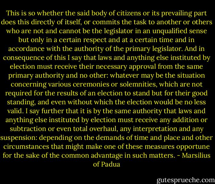 This is so whether the said body of citizens or its prevailing part does this directly of itself, or commits the task to another or others who are not and cannot be the legislator in an unqualified sense but only in a certain respect and at a certain time and in accordance with the authority of the primary legislator. And in consequence of this I say that laws and anything else instituted by election must receive their necessary approval from the same primary authority and no other: whatever may be the situation concerning various ceremonies or solemnities, which are not required for the results of an election to stand but for their good standing, and even without which the election would be no less valid. I say further that it is by the same authority that laws and anything else instituted by election must receive any addition or subtraction or even total overhaul, any interpretation and any suspension: depending on the demands of time and place and other circumstances that might make one of these measures opportune for the sake of the common advantage in such matters. - Marsilius of Padua
