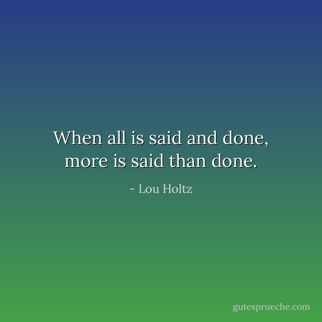 When all is said and done, more is said than done. - Lou Holtz