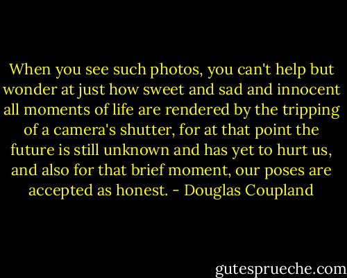 When you see such photos, you can't help but wonder at just how sweet and sad and innocent all moments of life are rendered by the tripping of a camera's shutter, for at that point the future is still unknown and has yet to hurt us, and also for that brief moment, our poses are accepted as honest. - Douglas Coupland