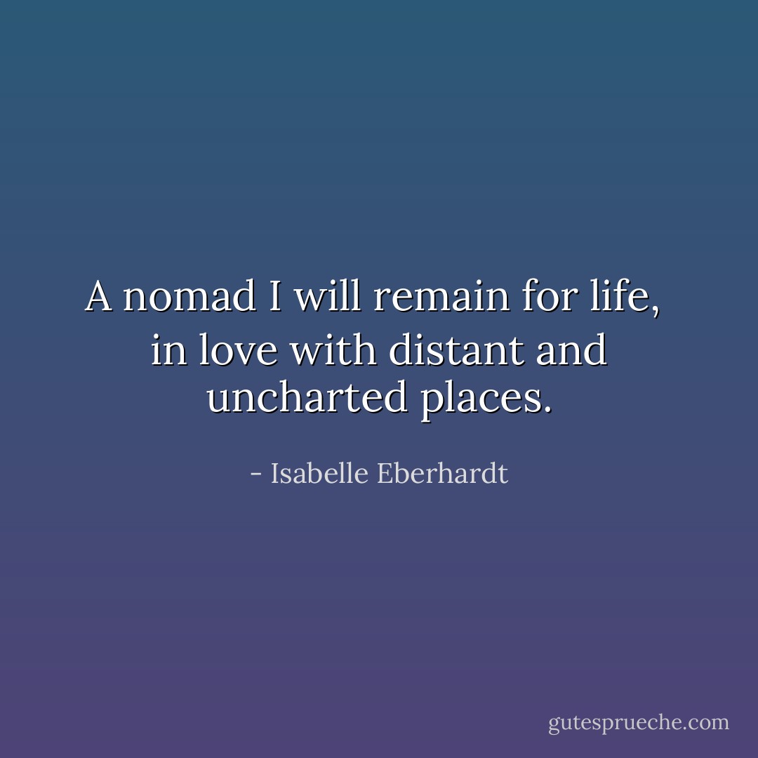 A nomad I will remain for life, <br />in love with distant and uncharted places. - Isabelle Eberhardt