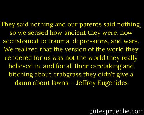 They said nothing and our parents said nothing, so we sensed how ancient they were, how accustomed to trauma, depressions, and wars. We realized that the version of the world they rendered for us was not the world they really believed in, and for all their caretaking and bitching about crabgrass they didn't give a damn about lawns. - Jeffrey Eugenides