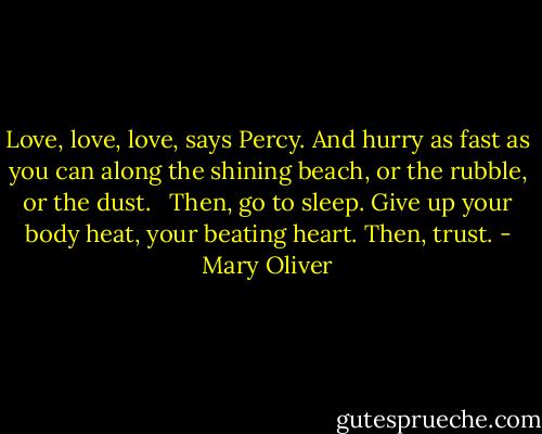 Love, love, love, says Percy.<br />And hurry as fast as you can<br />along the shining beach, or the rubble, or the dust.<br /> <br />Then, go to sleep.<br />Give up your body heat, your beating heart.<br />Then, trust. - Mary Oliver