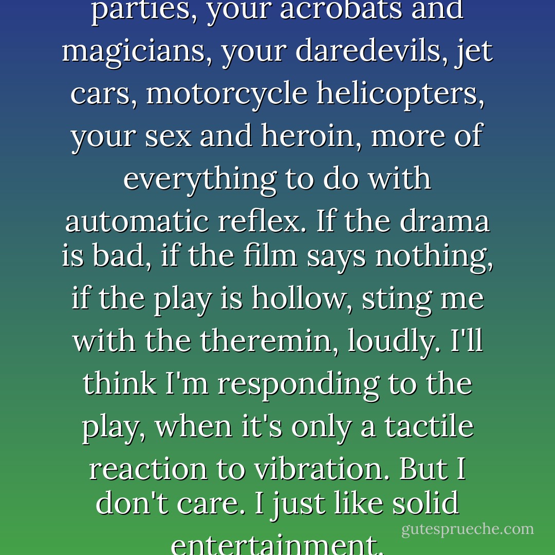 So bring on your clubs and parties, your acrobats and magicians, your daredevils, jet cars, motorcycle helicopters, your sex and heroin, more of everything to do with automatic reflex. If the drama is bad, if the film says nothing, if the play is hollow, sting me with the theremin, loudly. I'll think I'm responding to the play, when it's only a tactile reaction to vibration. But I don't care. I just like solid entertainment. - Ray Bradbury