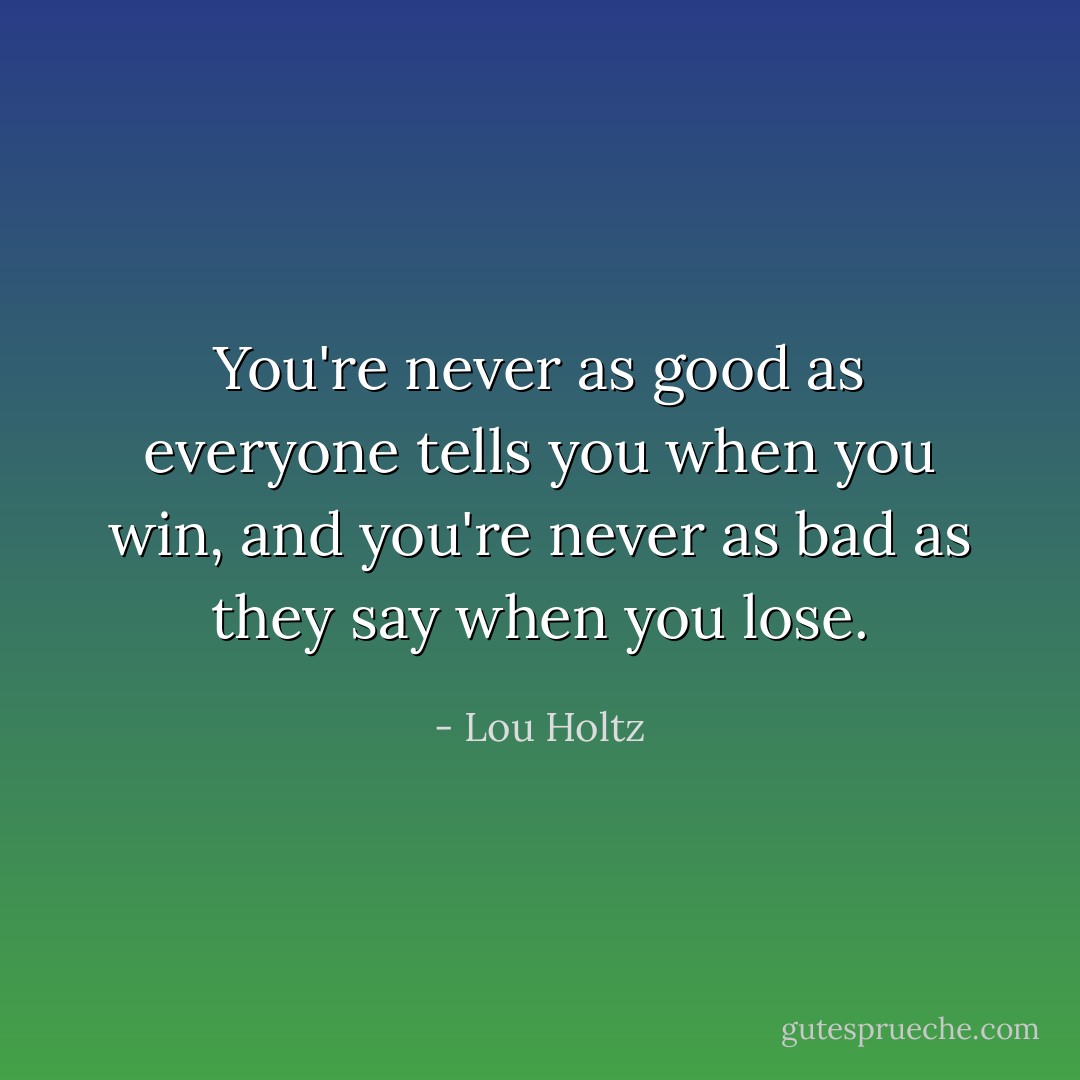You're never as good as everyone tells you when you win, and you're never as bad as they say when you lose. - Lou Holtz