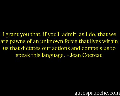 I grant you that, if you'll admit, as I do, that we are pawns of an unknown force that lives within us that dictates our actions and compels us to speak this language. - Jean Cocteau