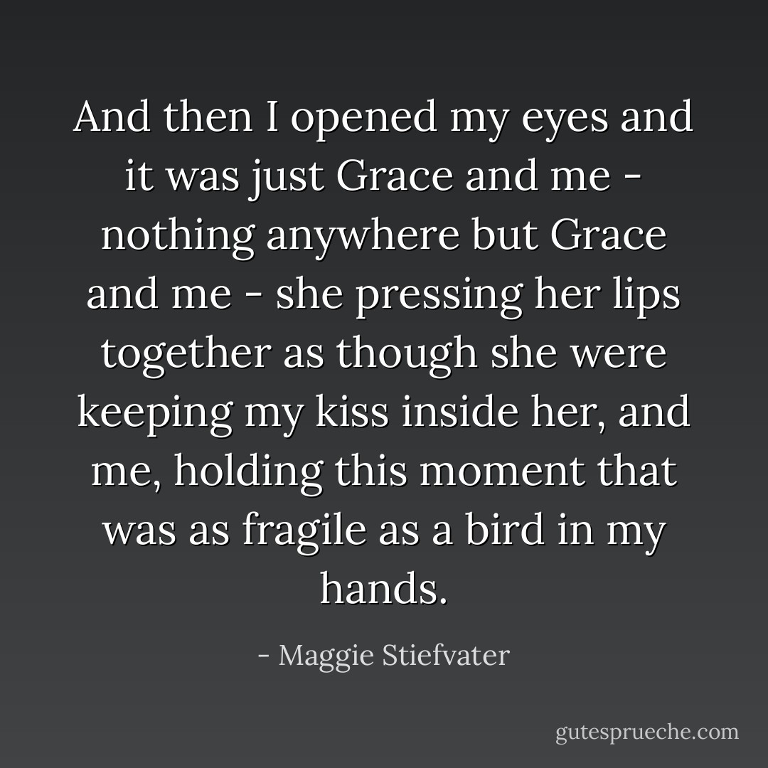 And then I opened my eyes and it was just Grace and me - nothing anywhere but Grace and me - she pressing her lips together as though she were keeping my kiss inside her, and me, holding this moment that was as fragile as a bird in my hands. - Maggie Stiefvater