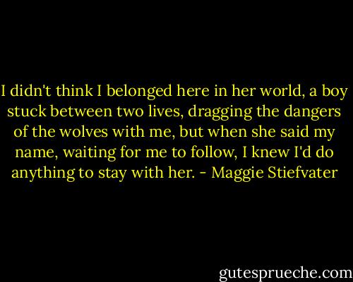 I didn't think I belonged here in her world, a boy stuck between two lives, dragging the dangers of the wolves with me, but when she said my name, waiting for me to follow, I knew I'd do anything to stay with her. - Maggie Stiefvater