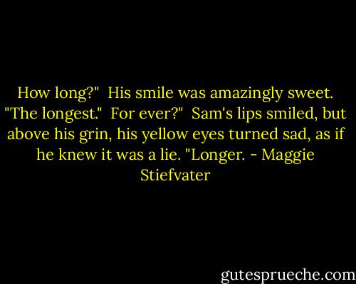 How long?"<br /><br />His smile was amazingly sweet. "The longest."<br /><br />For ever?"<br /><br />Sam's lips smiled, but above his grin, his yellow eyes turned sad, as if he knew it was a lie. "Longer. - Maggie Stiefvater