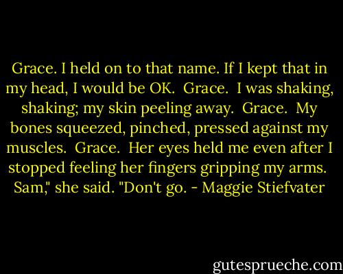 Grace. I held on to that name. If I kept that in my head, I would be OK.<br /><br />Grace.<br /><br />I was shaking, shaking; my skin peeling away.<br /><br />Grace.<br /><br />My bones squeezed, pinched, pressed against my muscles.<br /><br />Grace.<br /><br />Her eyes held me even after I stopped feeling her fingers gripping my arms.<br /><br />Sam," she said. "Don't go. - Maggie Stiefvater